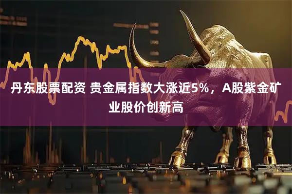 丹东股票配资 贵金属指数大涨近5%，A股紫金矿业股价创新高