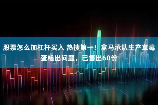 股票怎么加杠杆买入 热搜第一！盒马承认生产草莓蛋糕出问题，已售出60份