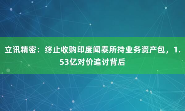 立讯精密：终止收购印度闻泰所持业务资产包，1.53亿对价追讨背后