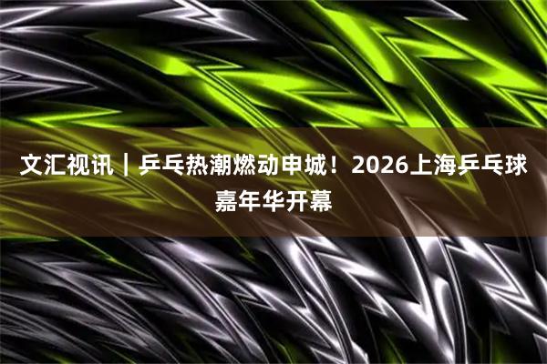 文汇视讯｜乒乓热潮燃动申城！2026上海乒乓球嘉年华开幕